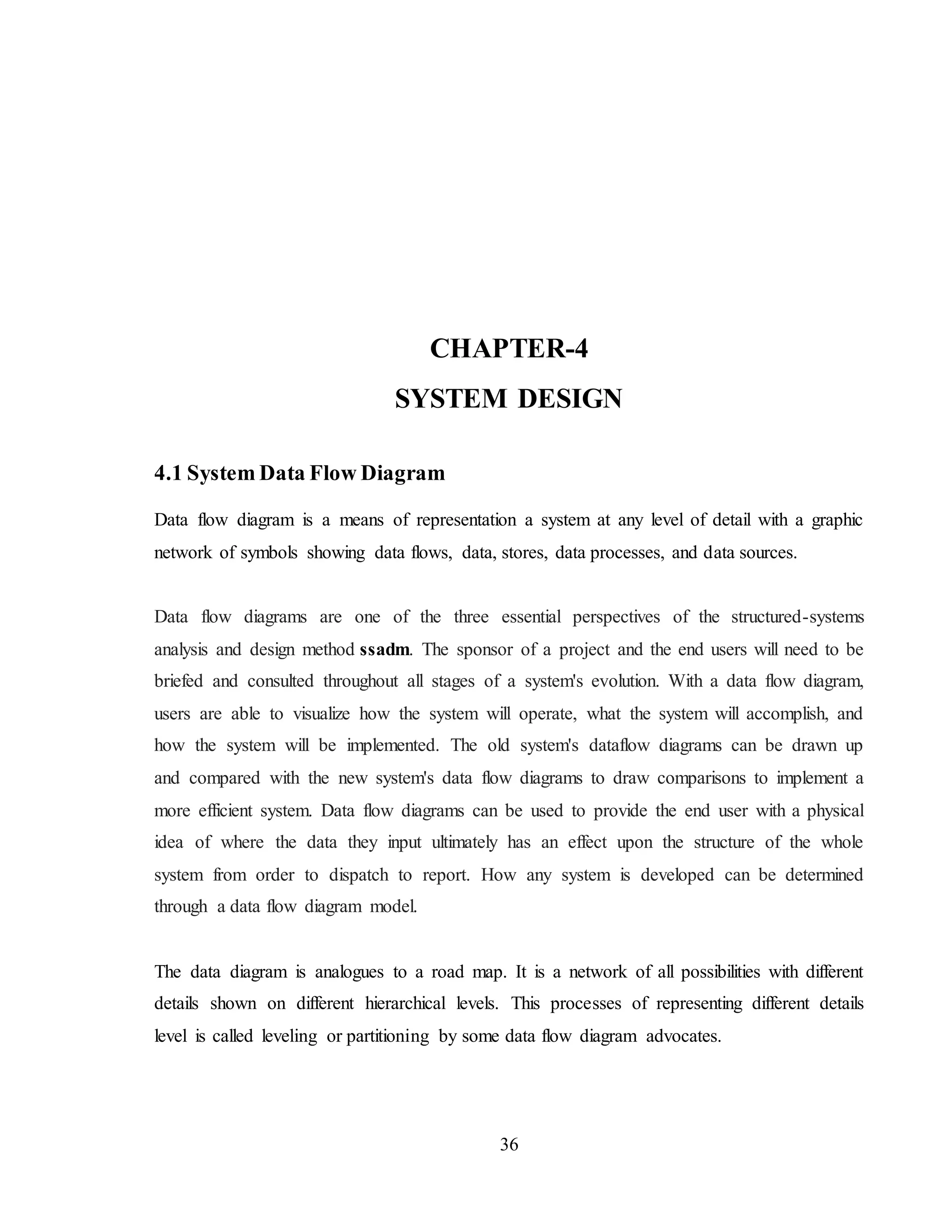 36
CHAPTER-4
SYSTEM DESIGN
4.1 System Data Flow Diagram
Data flow diagram is a means of representation a system at any level of detail with a graphic
network of symbols showing data flows, data, stores, data processes, and data sources.
Data flow diagrams are one of the three essential perspectives of the structured-systems
analysis and design method ssadm. The sponsor of a project and the end users will need to be
briefed and consulted throughout all stages of a system's evolution. With a data flow diagram,
users are able to visualize how the system will operate, what the system will accomplish, and
how the system will be implemented. The old system's dataflow diagrams can be drawn up
and compared with the new system's data flow diagrams to draw comparisons to implement a
more efficient system. Data flow diagrams can be used to provide the end user with a physical
idea of where the data they input ultimately has an effect upon the structure of the whole
system from order to dispatch to report. How any system is developed can be determined
through a data flow diagram model.
The data diagram is analogues to a road map. It is a network of all possibilities with different
details shown on different hierarchical levels. This processes of representing different details
level is called leveling or partitioning by some data flow diagram advocates.
 