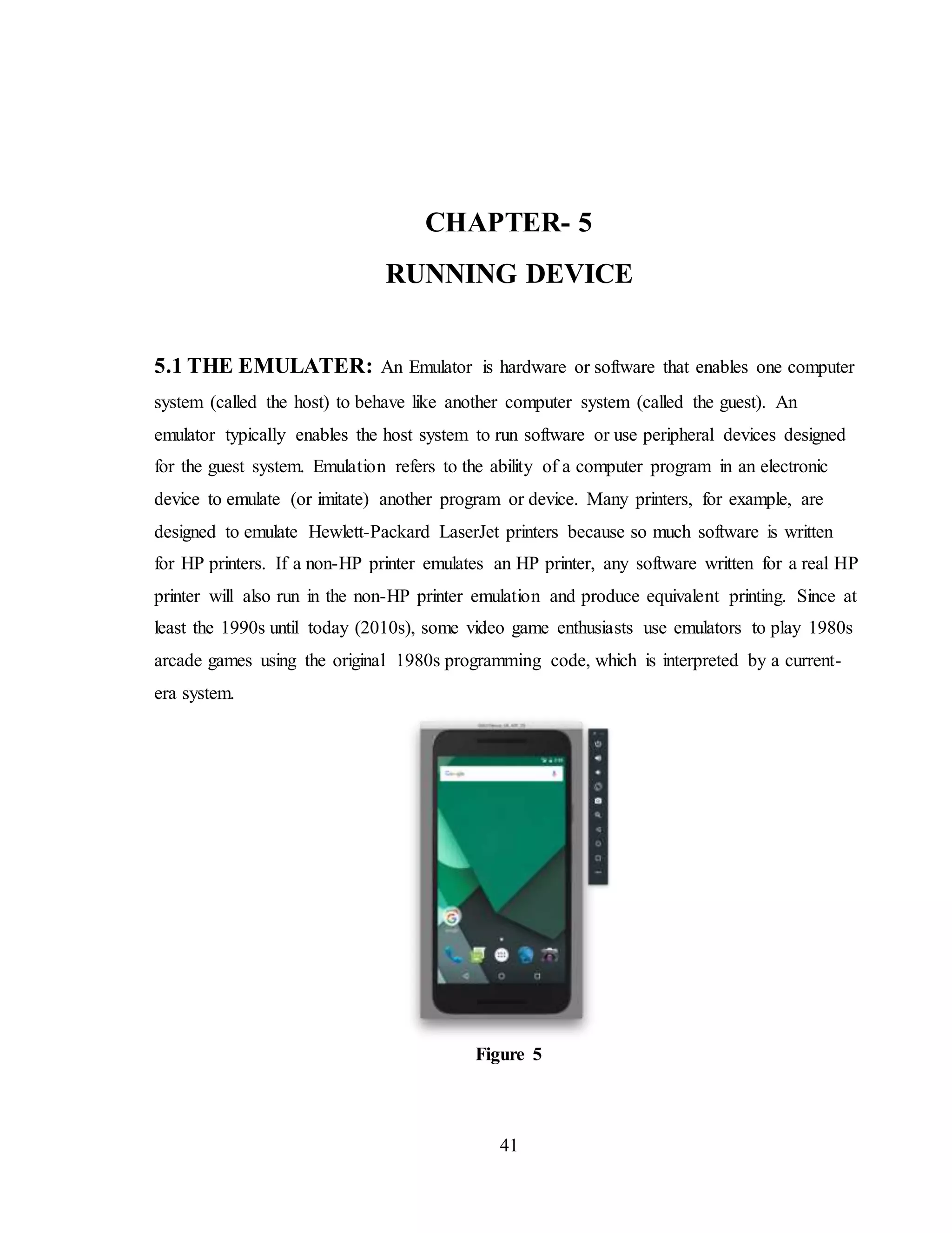 41
CHAPTER- 5
RUNNING DEVICE
5.1 THE EMULATER: An Emulator is hardware or software that enables one computer
system (called the host) to behave like another computer system (called the guest). An
emulator typically enables the host system to run software or use peripheral devices designed
for the guest system. Emulation refers to the ability of a computer program in an electronic
device to emulate (or imitate) another program or device. Many printers, for example, are
designed to emulate Hewlett-Packard LaserJet printers because so much software is written
for HP printers. If a non-HP printer emulates an HP printer, any software written for a real HP
printer will also run in the non-HP printer emulation and produce equivalent printing. Since at
least the 1990s until today (2010s), some video game enthusiasts use emulators to play 1980s
arcade games using the original 1980s programming code, which is interpreted by a current-
era system.
Figure 5
 