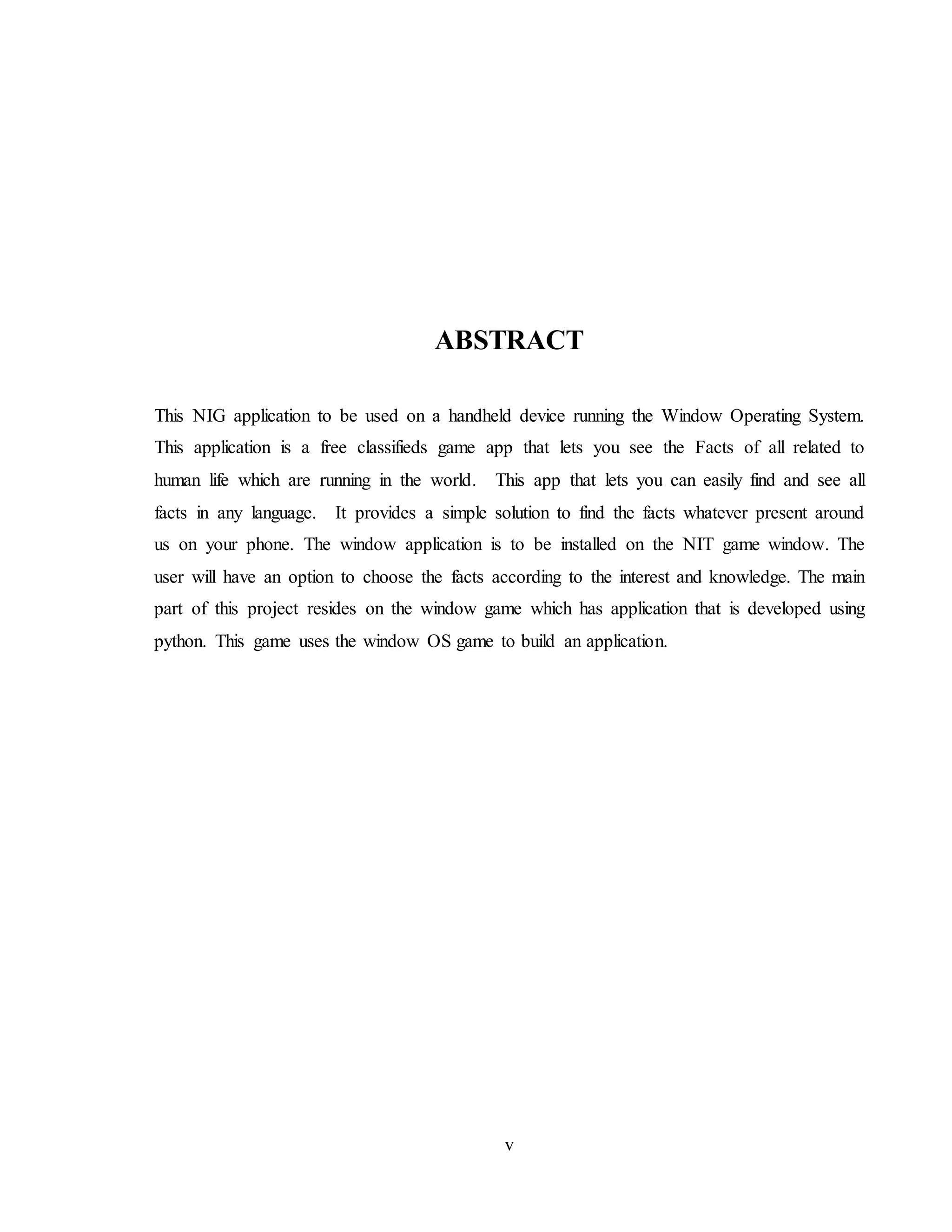 v
ABSTRACT
This NIG application to be used on a handheld device running the Window Operating System.
This application is a free classifieds game app that lets you see the Facts of all related to
human life which are running in the world. This app that lets you can easily find and see all
facts in any language. It provides a simple solution to find the facts whatever present around
us on your phone. The window application is to be installed on the NIT game window. The
user will have an option to choose the facts according to the interest and knowledge. The main
part of this project resides on the window game which has application that is developed using
python. This game uses the window OS game to build an application.
 