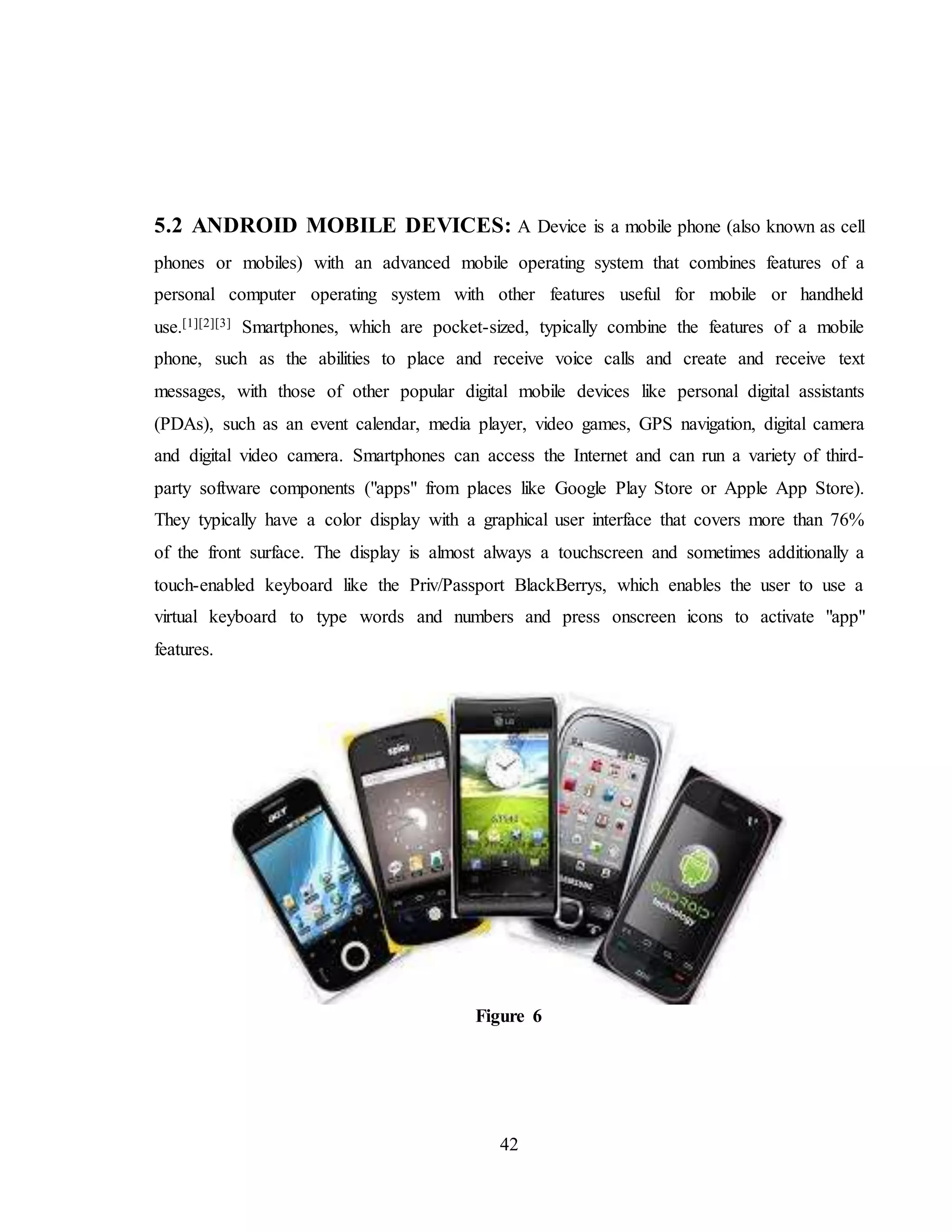 42
5.2 ANDROID MOBILE DEVICES: A Device is a mobile phone (also known as cell
phones or mobiles) with an advanced mobile operating system that combines features of a
personal computer operating system with other features useful for mobile or handheld
use.[1][2][3] Smartphones, which are pocket-sized, typically combine the features of a mobile
phone, such as the abilities to place and receive voice calls and create and receive text
messages, with those of other popular digital mobile devices like personal digital assistants
(PDAs), such as an event calendar, media player, video games, GPS navigation, digital camera
and digital video camera. Smartphones can access the Internet and can run a variety of third-
party software components ("apps" from places like Google Play Store or Apple App Store).
They typically have a color display with a graphical user interface that covers more than 76%
of the front surface. The display is almost always a touchscreen and sometimes additionally a
touch-enabled keyboard like the Priv/Passport BlackBerrys, which enables the user to use a
virtual keyboard to type words and numbers and press onscreen icons to activate "app"
features.
Figure 6
 