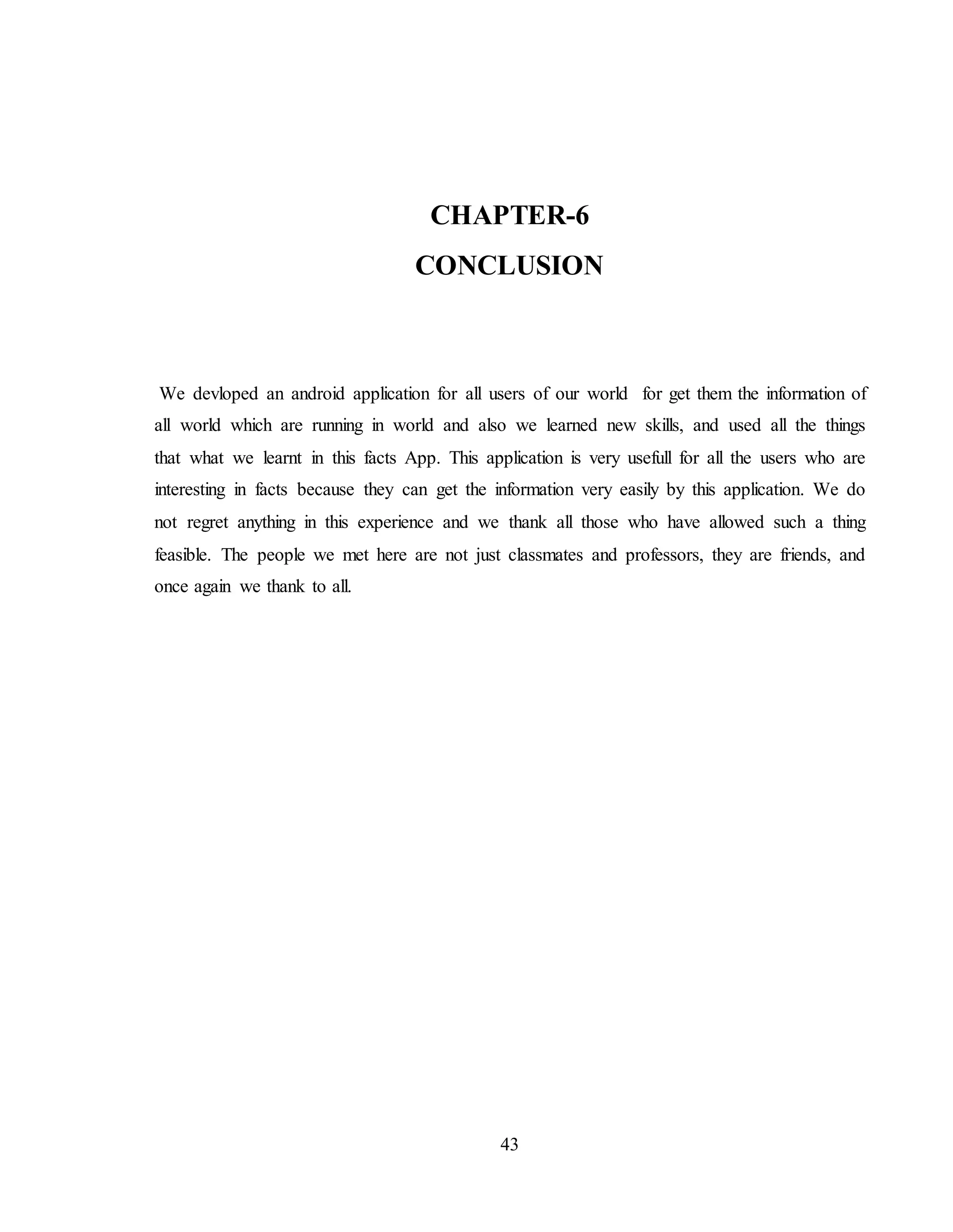 43
CHAPTER-6
CONCLUSION
We devloped an android application for all users of our world for get them the information of
all world which are running in world and also we learned new skills, and used all the things
that what we learnt in this facts App. This application is very usefull for all the users who are
interesting in facts because they can get the information very easily by this application. We do
not regret anything in this experience and we thank all those who have allowed such a thing
feasible. The people we met here are not just classmates and professors, they are friends, and
once again we thank to all.
 