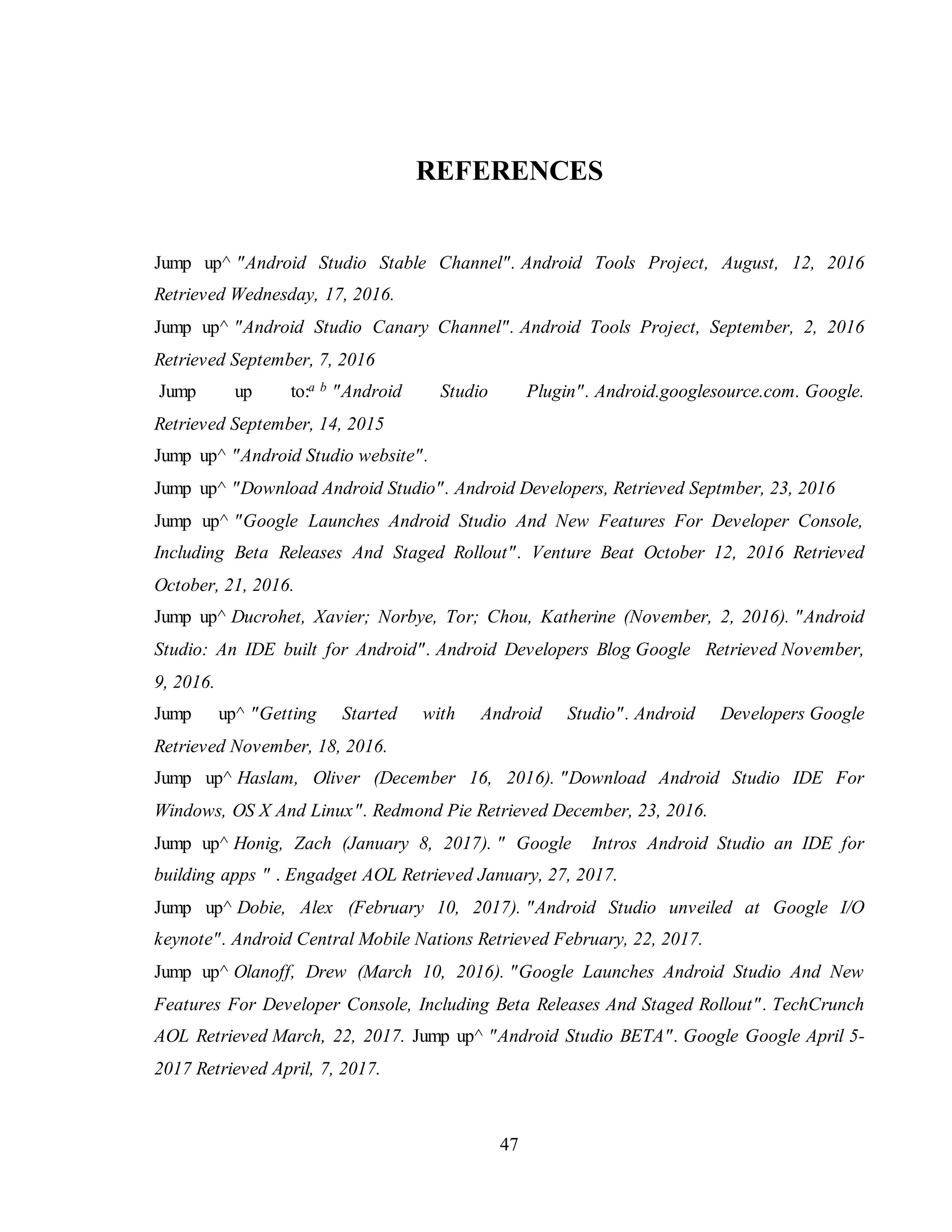 47
REFERENCES
Jump up^ "Android Studio Stable Channel". Android Tools Project, August, 12, 2016
Retrieved Wednesday, 17, 2016.
Jump up^ "Android Studio Canary Channel". Android Tools Project, September, 2, 2016
Retrieved September, 7, 2016
Jump up to:a b "Android Studio Plugin". Android.googlesource.com. Google.
Retrieved September, 14, 2015
Jump up^ "Android Studio website".
Jump up^ "Download Android Studio". Android Developers, Retrieved Septmber, 23, 2016
Jump up^ "Google Launches Android Studio And New Features For Developer Console,
Including Beta Releases And Staged Rollout". Venture Beat October 12, 2016 Retrieved
October, 21, 2016.
Jump up^ Ducrohet, Xavier; Norbye, Tor; Chou, Katherine (November, 2, 2016). "Android
Studio: An IDE built for Android". Android Developers Blog Google Retrieved November,
9, 2016.
Jump up^ "Getting Started with Android Studio". Android Developers Google
Retrieved November, 18, 2016.
Jump up^ Haslam, Oliver (December 16, 2016). "Download Android Studio IDE For
Windows, OS X And Linux". Redmond Pie Retrieved December, 23, 2016.
Jump up^ Honig, Zach (January 8, 2017). " Google Intros Android Studio an IDE for
building apps " . Engadget AOL Retrieved January, 27, 2017.
Jump up^ Dobie, Alex (February 10, 2017). "Android Studio unveiled at Google I/O
keynote". Android Central Mobile Nations Retrieved February, 22, 2017.
Jump up^ Olanoff, Drew (March 10, 2016). "Google Launches Android Studio And New
Features For Developer Console, Including Beta Releases And Staged Rollout". TechCrunch
AOL Retrieved March, 22, 2017. Jump up^ "Android Studio BETA". Google Google April 5-
2017 Retrieved April, 7, 2017.
 
