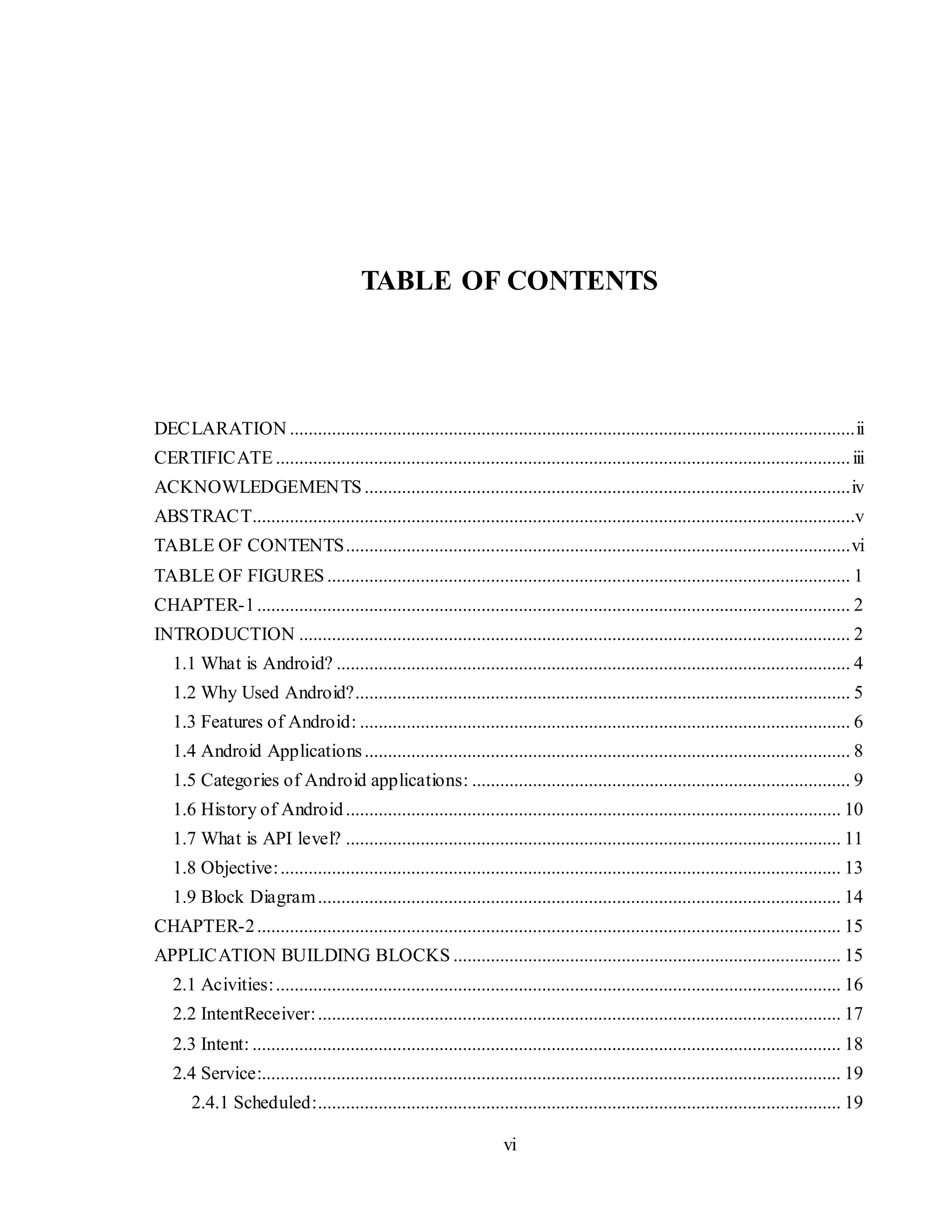 vi
TABLE OF CONTENTS
DECLARATION .........................................................................................................................ii
CERTIFICATE ...........................................................................................................................iii
ACKNOWLEDGEMENTS........................................................................................................iv
ABSTRACT.................................................................................................................................v
TABLE OF CONTENTS............................................................................................................vi
TABLE OF FIGURES ................................................................................................................ 1
CHAPTER-1............................................................................................................................... 2
INTRODUCTION ...................................................................................................................... 2
1.1 What is Android? .............................................................................................................. 4
1.2 Why Used Android?.......................................................................................................... 5
1.3 Features of Android: ......................................................................................................... 6
1.4 Android Applications........................................................................................................ 8
1.5 Categories of Android applications: ................................................................................. 9
1.6 History of Android.......................................................................................................... 10
1.7 What is API level? .......................................................................................................... 11
1.8 Objective:........................................................................................................................ 13
1.9 Block Diagram................................................................................................................ 14
CHAPTER-2............................................................................................................................. 15
APPLICATION BUILDING BLOCKS ................................................................................... 15
2.1 Acivities:......................................................................................................................... 16
2.2 IntentReceiver:................................................................................................................ 17
2.3 Intent: .............................................................................................................................. 18
2.4 Service:............................................................................................................................ 19
2.4.1 Scheduled:................................................................................................................ 19
 