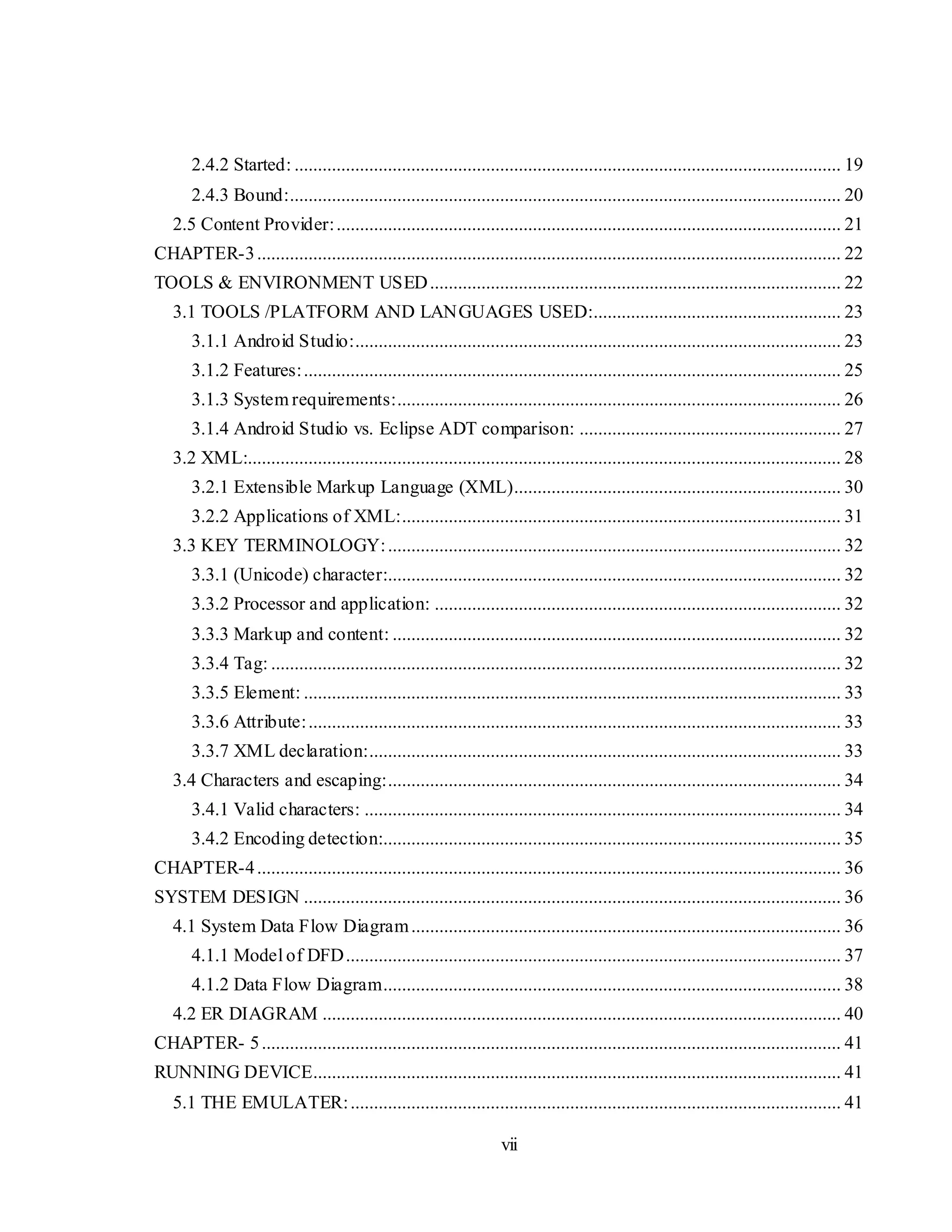 vii
2.4.2 Started: ..................................................................................................................... 19
2.4.3 Bound:...................................................................................................................... 20
2.5 Content Provider:............................................................................................................ 21
CHAPTER-3............................................................................................................................. 22
TOOLS & ENVIRONMENT USED........................................................................................ 22
3.1 TOOLS /PLATFORM AND LANGUAGES USED:..................................................... 23
3.1.1 Android Studio:........................................................................................................ 23
3.1.2 Features:................................................................................................................... 25
3.1.3 System requirements:............................................................................................... 26
3.1.4 Android Studio vs. Eclipse ADT comparison: ........................................................ 27
3.2 XML:............................................................................................................................... 28
3.2.1 Extensible Markup Language (XML)...................................................................... 30
3.2.2 Applications of XML:.............................................................................................. 31
3.3 KEY TERMINOLOGY:................................................................................................. 32
3.3.1 (Unicode) character:................................................................................................. 32
3.3.2 Processor and application: ....................................................................................... 32
3.3.3 Markup and content: ................................................................................................ 32
3.3.4 Tag: .......................................................................................................................... 32
3.3.5 Element: ................................................................................................................... 33
3.3.6 Attribute:.................................................................................................................. 33
3.3.7 XML declaration:..................................................................................................... 33
3.4 Characters and escaping:................................................................................................. 34
3.4.1 Valid characters: ...................................................................................................... 34
3.4.2 Encoding detection:.................................................................................................. 35
CHAPTER-4............................................................................................................................. 36
SYSTEM DESIGN ................................................................................................................... 36
4.1 System Data Flow Diagram............................................................................................ 36
4.1.1 Model of DFD.......................................................................................................... 37
4.1.2 Data Flow Diagram.................................................................................................. 38
4.2 ER DIAGRAM ............................................................................................................... 40
CHAPTER- 5............................................................................................................................ 41
RUNNING DEVICE................................................................................................................. 41
5.1 THE EMULATER:......................................................................................................... 41
 