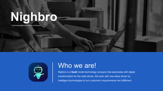 Who we are!
Nighbro is a SaaS model technology company that associates with digital
transformation for the retail stores. We work with new ideas driven by
Intelligent technologies to turn customer’s requirements into fulfillment.
Nighbro
Connectingneighbourhoodstorestocustomers
 