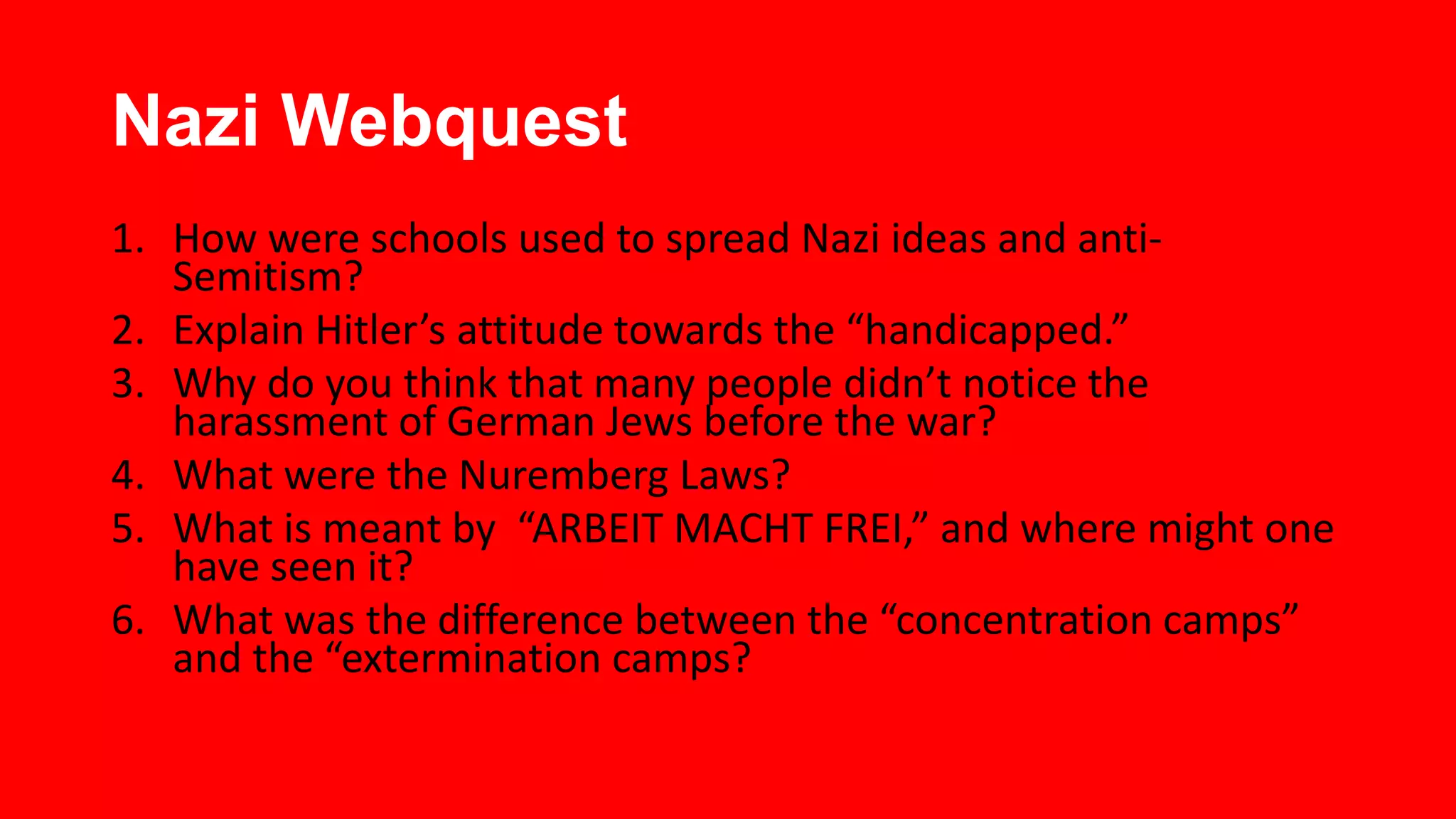 Nazi Webquest
1. How were schools used to spread Nazi ideas and antiSemitism?
2. Explain Hitler’s attitude towards the “handicapped.”
3. Why do you think that many people didn’t notice the
harassment of German Jews before the war?
4. What were the Nuremberg Laws?
5. What is meant by “ARBEIT MACHT FREI,” and where might one
have seen it?
6. What was the difference between the “concentration camps”
and the “extermination camps?

 