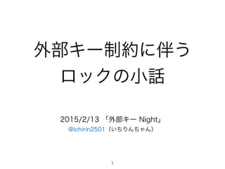 外部キー制約に伴う
ロックの小話
2015/2/13 「外部キー Night」
@ichirin2501（いちりんちゃん）
1
 