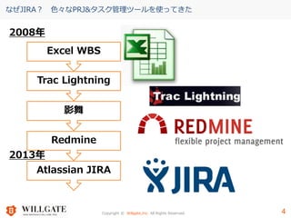 Copyright © Willgate,Inc. All Rights Reserved. 4
なぜJIRA？ 色々なPRJ&タスク管理ツールを使ってきた
4
Excel WBS
Trac Lightning
影舞
Redmine
Atlassian JIRA
2008年
2013年
 