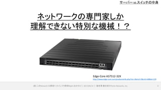 サーバー vs スイッチの中身
(仮) このNetwork OS野郎!! ＠インフラ野郎Night おかわり｜ 2017/04/14 ｜ 海老澤 健太郎＠Ponto Networks, Inc. 6
Edge-Core AS7512-32X
http://www.edge-core.com/productsInfo.php?cls=1&cls2=5&cls3=68&id=129
ネットワークの専門家しか
理解できない特別な機械！？
 