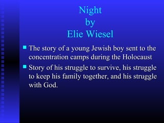 Night
                    by
               Elie Wiesel
 The story of a young Jewish boy sent to the
  concentration camps during the Holocaust
 Story of his struggle to survive, his struggle
  to keep his family together, and his struggle
  with God.
 