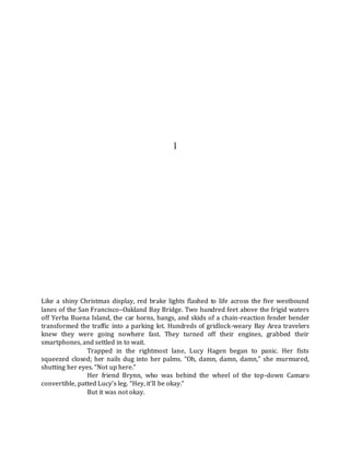 1
Like a shiny Christmas display, red brake lights flashed to life across the five westbound
lanes of the San Francisco–Oakland Bay Bridge. Two hundred feet above the frigid waters
off Yerba Buena Island, the car horns, bangs, and skids of a chain-reaction fender bender
transformed the traffic into a parking lot. Hundreds of gridlock-weary Bay Area travelers
knew they were going nowhere fast. They turned off their engines, grabbed their
smartphones, and settled in to wait.
Trapped in the rightmost lane, Lucy Hagen began to panic. Her fists
squeezed closed; her nails dug into her palms. “Oh, damn, damn, damn,” she murmured,
shutting her eyes. “Not up here.”
Her friend Brynn, who was behind the wheel of the top-down Camaro
convertible, patted Lucy’s leg. “Hey, it’ll be okay.”
But it was not okay.
 