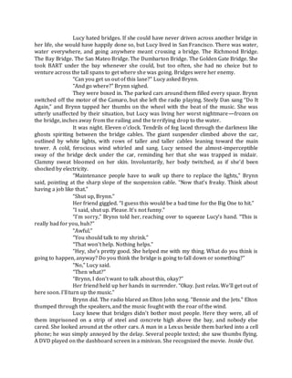 Lucy hated bridges. If she could have never driven across another bridge in
her life, she would have happily done so, but Lucy lived in San Francisco. There was water,
water everywhere, and going anywhere meant crossing a bridge. The Richmond Bridge.
The Bay Bridge. The San Mateo Bridge. The Dumbarton Bridge. The Golden Gate Bridge. She
took BART under the bay whenever she could, but too often, she had no choice but to
venture across the tall spans to get where she was going. Bridges were her enemy.
“Can you get us out of this lane?” Lucy asked Brynn.
“And go where?” Brynn sighed.
They were boxed in. The parked cars around them filled every space. Brynn
switched off the motor of the Camaro, but she left the radio playing. Steely Dan sang “Do It
Again,” and Brynn tapped her thumbs on the wheel with the beat of the music. She was
utterly unaffected by their situation, but Lucy was living her worst nightmare—frozen on
the bridge, inches away from the railing and the terrifying drop to the water.
It was night. Eleven o’clock. Tendrils of fog laced through the darkness like
ghosts spiriting between the bridge cables. The giant suspender climbed above the car,
outlined by white lights, with rows of taller and taller cables leaning toward the main
tower. A cold, ferocious wind whirled and sang. Lucy sensed the almost-imperceptible
sway of the bridge deck under the car, reminding her that she was trapped in midair.
Clammy sweat bloomed on her skin. Involuntarily, her body twitched, as if she’d been
shocked by electricity.
“Maintenance people have to walk up there to replace the lights,” Brynn
said, pointing at the sharp slope of the suspension cable. “Now that’s freaky. Think about
having a job like that.”
“Shut up, Brynn.”
Her friend giggled. “I guess this would be a bad time for the Big One to hit.”
“I said, shut up. Please. It’s not funny.”
“I’m sorry,” Brynn told her, reaching over to squeeze Lucy’s hand. “This is
really bad for you, huh?”
“Awful.”
“You should talk to my shrink.”
“That won’t help. Nothing helps.”
“Hey, she’s pretty good. She helped me with my thing. What do you think is
going to happen, anyway? Do you think the bridge is going to fall down or something?”
“No,” Lucy said.
“Then what?”
“Brynn, I don’t want to talk about this, okay?”
Her friend held up her hands in surrender. “Okay. Just relax. We’ll get out of
here soon. I’ll turn up the music.”
Brynn did. The radio blared an Elton John song. “Bennie and the Jets.” Elton
thumped through the speakers, and the music fought with the roar of the wind.
Lucy knew that bridges didn’t bother most people. Here they were, all of
them imprisoned on a strip of steel and concrete high above the bay, and nobody else
cared. She looked around at the other cars. A man in a Lexus beside them barked into a cell
phone; he was simply annoyed by the delay. Several people texted; she saw thumbs flying.
A DVD played on the dashboard screen in a minivan. She recognized the movie. Inside Out.
 