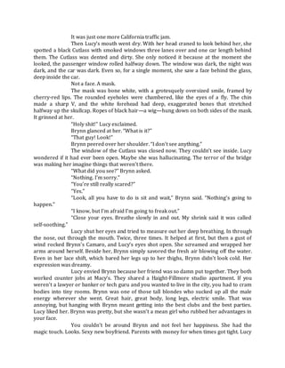 It was just one more California traffic jam.
Then Lucy’s mouth went dry. With her head craned to look behind her, she
spotted a black Cutlass with smoked windows three lanes over and one car length behind
them. The Cutlass was dented and dirty. She only noticed it because at the moment she
looked, the passenger window rolled halfway down. The window was dark, the night was
dark, and the car was dark. Even so, for a single moment, she saw a face behind the glass,
deep inside the car.
Not a face. A mask.
The mask was bone white, with a grotesquely oversized smile, framed by
cherry-red lips. The rounded eyeholes were chambered, like the eyes of a fly. The chin
made a sharp V, and the white forehead had deep, exaggerated bones that stretched
halfway up the skullcap. Ropes of black hair—a wig—hung down on both sides of the mask.
It grinned at her.
“Holy shit!” Lucy exclaimed.
Brynn glanced at her. “What is it?”
“That guy! Look!”
Brynn peered over her shoulder. “I don’t see anything.”
The window of the Cutlass was closed now. They couldn’t see inside. Lucy
wondered if it had ever been open. Maybe she was hallucinating. The terror of the bridge
was making her imagine things that weren’t there.
“What did you see?” Brynn asked.
“Nothing. I’m sorry.”
“You’re still really scared?”
“Yes.”
“Look, all you have to do is sit and wait,” Brynn said. “Nothing’s going to
happen.”
“I know, but I’m afraid I’m going to freak out.”
“Close your eyes. Breathe slowly in and out. My shrink said it was called
self-soothing.”
Lucy shut her eyes and tried to measure out her deep breathing. In through
the nose, out through the mouth. Twice, three times. It helped at first, but then a gust of
wind rocked Brynn’s Camaro, and Lucy’s eyes shot open. She screamed and wrapped her
arms around herself. Beside her, Brynn simply savored the fresh air blowing off the water.
Even in her lace shift, which bared her legs up to her thighs, Brynn didn’t look cold. Her
expression was dreamy.
Lucy envied Brynn because her friend was so damn put together. They both
worked counter jobs at Macy’s. They shared a Haight-Fillmore studio apartment. If you
weren’t a lawyer or banker or tech guru and you wanted to live in the city, you had to cram
bodies into tiny rooms. Brynn was one of those tall blondes who sucked up all the male
energy wherever she went. Great hair, great body, long legs, electric smile. That was
annoying, but hanging with Brynn meant getting into the best clubs and the best parties.
Lucy liked her. Brynn was pretty, but she wasn’t a mean girl who rubbed her advantages in
your face.
You couldn’t be around Brynn and not feel her happiness. She had the
magic touch. Looks. Sexy new boyfriend. Parents with money for when times got tight. Lucy
 