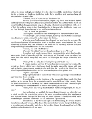 wished she could trade places with her. Even for a day, it would be nice to know what it felt
like to be inside her head and inside her body. To be confident and unafraid. Lucy felt
anxious in the city every day.
“Come on, Lucy, let’s dance it up,” Brynn told her.
As Elton John crooned the chorus, Brynn sang about Buh-Buh-Buh Bennie
and the Jets in an off-key voice. She swayed; she drummed on the dashboard. She shook her
loose blond hair. Lucy gave in and sang, too. Nearby, other drivers saluted them with a toot
of their horns. For a moment, Lucy forgot about the bridge and felt a timid smile creep onto
her face. Seeing it, Brynn beamed at her and flashed a thumbs-up.
“That’s it! Show ’em, girlfriend!”
Lucy laughed. She danced faster and sang louder. Her chestnut hair flew.
“You’re crazy!” Lucy shouted at Brynn, but crazy was what she needed right
now. Brynn was weird, wonderful, and keen, just like Bennie.
When the song finally ended, Lucy flopped her head onto the seat rest. She
stared at the hypnotic lights over their heads as another, quieter song began on the radio,
something by Carole King. She listened to the wind and felt the sway. For the first time,
being trapped up here felt beautiful and not scary at all.
“Thanks,” she said. “That helped.”
When her friend didn’t answer, Lucy looked over at her. “Brynn?”
Brynn had both hands clamped like a vise around the wheel. Her knuckles
were white. Beads of sweat formed like raindrops on her forehead, below the silk of her
blond hair. Her mouth hung slack and open. Her blue eyes were huge. Something was
wrong.
“Brynn, if this is a joke, it’s not funny,” Lucy said. “Cut it out.”
A scream bubbled up from Brynn’s chest between desperate breaths. She
peeled her fingers off the wheel. Her hands shook like palm leaves. She clawed with long
nails at her forearms, making scarlet streaks, and then she ripped at the skin of her face,
scratching until blood smeared across her mouth and spattered her golden hair.
“Brynn!” Lucy cried.
The people in the other cars noticed what was happening. Some called out.
Lucy heard car doors opening.
Brynn lurched up in the front seat of the convertible. Wind swirled her hair
and tore at her purple dress. She scrambled over the windshield and rolled clumsily down
the hood of the Camaro to the bridge deck. Other drivers were out of their cars now. Brynn
kept screaming. She covered her face as if birds were picking at her eyes.
“Brynn, what is it?” Lucy shouted at her. “What’s wrong? Brynn, it’s me, it’s
okay.”
Lucy unbuckled her seat belt. She pushed open the door, but when she tried
to climb outside, she saw the blackness of the water beyond the railing. Her legs became
lead. Spasms rippled through her, knocking her knees together. All she could think about
was the height. The wind. The water. The fall. She couldn’t go out there.
Brynn bolted in her lavender high heels to the railing. No words dribbled
from her mouth, only screams. She climbed the concrete barrier and clung with both arms
to one of the ascending cables high above the bay. Her skimpy dress hugged her body. The
wind threw her back and forth like a toy.
 