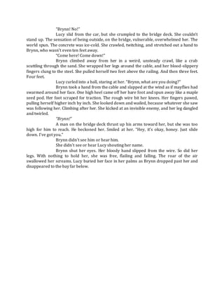 “Brynn! No!”
Lucy slid from the car, but she crumpled to the bridge deck. She couldn’t
stand up. The sensation of being outside, on the bridge, vulnerable, overwhelmed her. The
world spun. The concrete was ice-cold. She crawled, twitching, and stretched out a hand to
Brynn, who wasn’t even ten feet away.
“Come here! Come down!”
Brynn climbed away from her in a weird, unsteady crawl, like a crab
scuttling through the sand. She wrapped her legs around the cable, and her blood-slippery
fingers clung to the steel. She pulled herself two feet above the railing. And then three feet.
Four feet.
Lucy curled into a ball, staring at her. “Brynn, what are you doing?”
Brynn took a hand from the cable and slapped at the wind as if mayflies had
swarmed around her face. One high heel came off her bare foot and spun away like a maple
seed pod. Her foot scraped for traction. The rough wire bit her knees. Her fingers pawed,
pulling herself higher inch by inch. She looked down and wailed, because whatever she saw
was following her. Climbing after her. She kicked at an invisible enemy, and her leg dangled
and twirled.
“Brynn!”
A man on the bridge deck thrust up his arms toward her, but she was too
high for him to reach. He beckoned her. Smiled at her. “Hey, it’s okay, honey. Just slide
down. I’ve got you.”
Brynn didn’t see him or hear him.
She didn’t see or hear Lucy shouting her name.
Brynn shut her eyes. Her bloody hand slipped from the wire. So did her
legs. With nothing to hold her, she was free, flailing and falling. The roar of the air
swallowed her screams. Lucy buried her face in her palms as Brynn dropped past her and
disappeared to the bay far below.
 