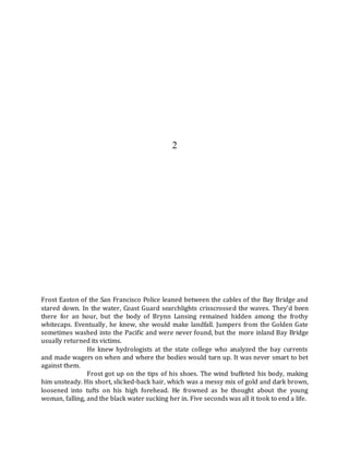 2
Frost Easton of the San Francisco Police leaned between the cables of the Bay Bridge and
stared down. In the water, Coast Guard searchlights crisscrossed the waves. They’d been
there for an hour, but the body of Brynn Lansing remained hidden among the frothy
whitecaps. Eventually, he knew, she would make landfall. Jumpers from the Golden Gate
sometimes washed into the Pacific and were never found, but the more inland Bay Bridge
usually returned its victims.
He knew hydrologists at the state college who analyzed the bay currents
and made wagers on when and where the bodies would turn up. It was never smart to bet
against them.
Frost got up on the tips of his shoes. The wind buffeted his body, making
him unsteady. His short, slicked-back hair, which was a messy mix of gold and dark brown,
loosened into tufts on his high forehead. He frowned as he thought about the young
woman, falling, and the black water sucking her in. Five seconds was all it took to end a life.
 