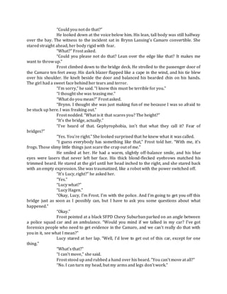 “Could you not do that?”
He looked down at the voice below him. His lean, tall body was still halfway
over the bay. The witness to the incident sat in Brynn Lansing’s Camaro convertible. She
stared straight ahead, her body rigid with fear.
“What?” Frost asked.
“Could you please not do that? Lean over the edge like that? It makes me
want to throw up.”
Frost climbed down to the bridge deck. He strolled to the passenger door of
the Camaro ten feet away. His dark blazer flapped like a cape in the wind, and his tie blew
over his shoulder. He knelt beside the door and balanced his bearded chin on his hands.
The girl had a sweet face behind her tears and terror.
“I’m sorry,” he said. “I know this must be terrible for you.”
“I thought she was teasing me.”
“What do you mean?” Frost asked.
“Brynn. I thought she was just making fun of me because I was so afraid to
be stuck up here. I was freaking out.”
Frost nodded. “What is it that scares you? The height?”
“It’s the bridge, actually.”
“I’ve heard of that. Gephyrophobia, isn’t that what they call it? Fear of
bridges?”
“Yes. You’re right.” She looked surprised that he knew what it was called.
“I guess everybody has something like that,” Frost told her. “With me, it’s
frogs. Those slimy little things just scare the crap out of me.”
He smiled at her. He had a warm, slightly off-balance smile, and his blue
eyes were lasers that never left her face. His thick blond-flecked eyebrows matched his
trimmed beard. He stared at the girl until her head inched to the right, and she stared back
with an empty expression. She was traumatized, like a robot with the power switched off.
“It’s Lucy, right?” he asked her.
“Yes.”
“Lucy what?”
“Lucy Hagen.”
“Okay, Lucy, I’m Frost. I’m with the police. And I’m going to get you off this
bridge just as soon as I possibly can, but I have to ask you some questions about what
happened.”
“Okay.”
Frost pointed at a black SFPD Chevy Suburban parked on an angle between
a police squad car and an ambulance. “Would you mind if we talked in my car? I’ve got
forensics people who need to get evidence in the Camaro, and we can’t really do that with
you in it, see what I mean?”
Lucy stared at her lap. “Well, I’d love to get out of this car, except for one
thing.”
“What’s that?”
“I can’t move,” she said.
Frost stood up and rubbed a hand over his beard. “You can’t move at all?”
“No. I can turn my head, but my arms and legs don’t work.”
 