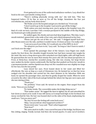 Frost gestured to one of the uniformed ambulance workers. Lucy shook her
head as she saw a paramedic coming closer.
“There’s nothing physically wrong with me,” she told him. “This has
happened before. I’ll be fine as soon as I’m off the bridge. Sometimes the fear just
overwhelms me, and my body shuts down.”
“We’ll take you to the hospital and get you checked out,” Frost said.
“I don’t need to go to the hospital. I just need to get off the bridge.”
“Well, unless you start moving soon, you’re going to the hospital, Lucy. It’s
kind of a rule we have. Last time I left a woman paralyzed in the middle of the Bay Bridge,
my lieutenant got really pissed at me.”
He smiled again. His cheeks and eyes had deep laugh lines. This time, Lucy’s
mouth twitched upward into a shy smile of her own, and a blush deepened on her face.
“Please just get me out of this car,” she said. “I dragged myself back here
after Brynn went over the side, and then I couldn’t move. It’s been an hour. I’m really cold.”
“I can carry you if you’d like. Or I could ask one of the EMTs to do it.”
“Do whatever you have to do,” Lucy said. “As long as I don’t have to watch. I
can’t look over the edge.”
Frost opened the passenger door of the Camaro. Lucy Hagen was small,
maybe five foot three. Her shoulder-length brunette hair had been mussed into tangles by
the wind. She wore a long-sleeve gray shirt untucked over black tights, with calf-high boots.
He guessed that she was no more than twenty-five years old. Life was about perspective; to
Frost, at thirty-four, twenty-five sounded young. Her skin was creamy, her large brown
eyes sunken by darker moons underneath. She had lips that pushed out from her mouth in
a permanent pucker, and her lipstick was deep red. Her rounded nose was slightly too large
for her face, but she was pretty.
Lucy closed her eyes. Frost leaned down to her waist and lifted her
effortlessly. She was as limp as a sack of Chinatown rice. He hoisted her so that her torso
nudged over his shoulder and carried her the short distance to his Suburban. With one
hand, he opened the passenger door, and then he gently draped her inside. When he went
around to the other side of the truck and got behind the wheel, her big eyes were open, and
she was staring at him.
“Thank you.”
“No problem,” Frost said. He turned on the engine. Heat surged from the
vents. “How are you feeling?”
“It’s better inside. The convertible makes the bridge thing worse.”
“That makes sense.” He tugged the knot to tighten his tie and smoothed his
hair down as much as he could. It was still messy as it swept back high on his forehead, but
messy worked for him. His hair was buzzed short on the sides of his head, emphasizing his
small ears. “Can you move yet?”
“No, but I’m sure the feeling will come back soon.”
“Okay. Can you tell me what happened out there?”
“Brynn went nuts,” Lucy said. “That’s what happened.”
“Nuts how?”
“We were stuck in traffic. I was scared because of the bridge, but Brynn was
fine. Joking, singing. Totally normal. And then she turned psycho. It came out of nowhere.
 