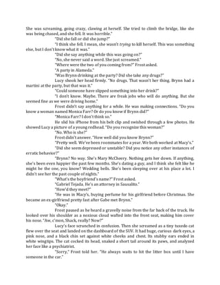 She was screaming, going crazy, clawing at herself. She tried to climb the bridge, like she
was being chased, and she fell. It was horrible.”
“Did she fall or did she jump?”
“I think she fell. I mean, she wasn’t trying to kill herself. This was something
else, but I don’t know what it was.”
“Did she say anything while this was going on?”
“No, she never said a word. She just screamed.”
“Where were the two of you coming from?” Frost asked.
“A party in Alameda.”
“Was Brynn drinking at the party? Did she take any drugs?”
Lucy shook her head firmly. “No drugs. That wasn’t her thing. Brynn had a
martini at the party, but that was it.”
“Could someone have slipped something into her drink?”
“I don’t know. Maybe. There are freak jobs who will do anything. But she
seemed fine as we were driving home.”
Frost didn’t say anything for a while. He was making connections. “Do you
know a woman named Monica Farr? Or do you know if Brynn did?”
“Monica Farr? I don’t think so.”
He slid his iPhone from his belt clip and swished through a few photos. He
showed Lucy a picture of a young redhead. “Do you recognize this woman?”
“No. Who is she?”
Frost didn’t answer. “How well did you know Brynn?”
“Pretty well. We’ve been roommates for a year. We both worked at Macy’s.”
“Did she seem depressed or unstable? Did you notice any other instances of
erratic behavior?”
“Brynn? No way. She’s Mary McCheery. Nothing gets her down. If anything,
she’s been even happier the past few months. She’s dating a guy, and I think she felt like he
might be the one, you know? Wedding bells. She’s been sleeping over at his place a lot. I
didn’t see her the past couple of nights.”
“What’s the boyfriend’s name?” Frost asked.
“Gabriel Tejada. He’s an attorney in Sausalito.”
“How’d they meet?”
“He was in Macy’s, buying perfume for his girlfriend before Christmas. She
became an ex-girlfriend pretty fast after Gabe met Brynn.”
“Okay.”
Frost paused as he heard a gravelly noise from the far back of the truck. He
looked over his shoulder as a noxious cloud wafted into the front seat, making him cover
his nose. “Aw, c’mon, Shack, really? Now?”
Lucy’s face scrunched in confusion. Then she screamed as a tiny tuxedo cat
flew over the seat and landed on the dashboard of the SUV. It had huge, curious dark eyes, a
pink nose, and a black chin set against white cheeks and chest. Its stubby ears ended in
white wingtips. The cat cocked its head, snaked a short tail around its paws, and analyzed
her face like a psychiatrist.
“Sorry,” Frost told her. “He always waits to hit the litter box until I have
someone in the car.”
 