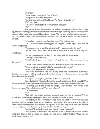 “Your cat?”
“Yeah, sort of. Long story. This is Shack.”
“Shaq? Like the basketball player?”
“No, Shack as in Ernest Shackleton. The Antarctic explorer.”
“Oh,” Lucy said.
“I’m sort of a history buff. Sorry, are you allergic?”
“No.”
Shack took that as an invitation. He padded from the dashboard onto Lucy’s
lap, kneaded her thigh briefly, and stretched across her legs, exposing a black stomach with
a single white stripe that looked like an Oreo cookie. The cat was barely a foot from nose to
tail. Lucy lifted a hand and stroked under Shack’s chin, and Frost noted the movement in
her arm.
“Looks like you’re not paralyzed anymore,” he pointed out.
“Oh!” Lucy exclaimed. She wiggled her fingers. “You’re right. I told you, it’s
always temporary.”
“Do you want me to put Shack in the back? I have a carrier for him.”
“No, he’s fine,” Lucy said. “Is he like a police cat? I didn’t know they had
such things.”
“No, he’s just a cat cat. He likes to ride along with me sometimes.”
“I thought cats hated cars.”
“Not Shack. He goes everywhere. He’s got the heart of an explorer. Hence
the name.”
“I think that’s sweet,” Lucy told him. “I mean, that you take him with you.”
“Yeah, homicide inspectors. We’re as sweet as they come.”
Lucy’s eyebrows arched. “Homicide?”
“That’s my department. We look at any death that’s considered suspicious.
Based on what you’re telling me, Brynn’s behavior is way out of character for her, and I’d
like to know what caused it.”
“Have you seen anything like this before?” Lucy asked.
Frost hesitated. “Extreme behavior usually makes me think about PCP or
certain synthetics. What you’re describing sounds like a severe hallucinogenic reaction.”
“I’m telling you, Brynn never did drugs,” Lucy insisted. “Not even a joint.
She was a vegan. ‘My body is a temple.’ That kind of crap.”
“Did she smoke?”
“No.”
“And did you notice anything unusual prior to her breakdown?” Frost
asked. “Did anything strange happen while you were stuck on the bridge?”
“No, nothing at all.” Lucy chewed her lower lip, and her eyebrows squeezed
together, making crinkled lines on her forehead. She rubbed Shack’s stomach, and the cat
stretched luxuriously with its front and back paws. Shack had very clear likes and dislikes
among people, and he’d obviously decided that he liked Lucy Hagen.
“Nothing?” Frost asked, watching her face. “Are you sure?”
Lucy glanced at the other cars around them. A trickle of vehicles pushed
westward through the one open lane the police had carved out for traffic. “There was the
mask thing. That was odd.”
 