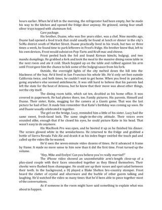 hours earlier. When he’d left in the morning, the refrigerator had been empty, but he made
his way to the kitchen and opened the fridge door anyway. He grinned, seeing four small
silver trays topped with aluminum foil.
Care package.
His brother, Duane, who was five years older, was a chef. Nine months ago,
Duane had opened a food truck that could usually be found at lunch or dinner in the city’s
SoMa district south of Market Street. Duane practically lived in his truck, but two or three
times a week, he found time to park leftovers in Frost’s fridge. His brother knew that, left to
his own devices, Frost would subsist on Pop-Tarts and Kraft mac and cheese.
Frost peeled back the foil and found Korean kimchi, bulgogi, and two
mandu dumplings. He grabbed a fork and took the meal to the massive dining room table in
the next room and ate it cold. Shack hopped up on the table and rubbed against his arm
until Frost gave him the chance to lick some of the bulgogi sauce from his fork.
Outside, the overnight lights of the city melted down the hill into the
blackness of the bay. He’d lived in San Francisco his whole life. He’d only set foot outside
California twice, and both times, he couldn’t wait to get home. When you lived in paradise,
going anywhere else seemed anticlimactic. It was still hard to believe that his parents had
left the state for the heat of Arizona, but he knew that their move was about other things,
not the city itself.
The dining room table, which sat ten, doubled as his home office. It was
covered in paperwork. He had photos there, too. Family pictures. His parents. Himself and
Duane. Their sister, Katie, mugging for the camera at a Giants game. That was the last
picture he had of her. It made him remember that Katie’s birthday was coming up soon. He
and Duane usually celebrated it together.
The girl on the bridge, Lucy, reminded him a little of his sister. Lucy had the
same sweet, fresh-faced look. The same single-in-the-city attitude. Their voices even
sounded alike, enough that if he closed his eyes, he could picture Katie in his head. That
wasn’t easy to do anymore.
His MacBook Pro was open, and he booted it up as he finished his dinner.
The screen glowed white in the semidarkness. He returned to the fridge and grabbed a
bottle of Sierra Nevada Pale Ale and drank it as his index finger swirled the touch pad and
called up the video file he wanted.
He’d seen the seven-minute video dozens of times. He’d advanced it frame
by frame. It made no more sense to him now than it did the first time. Frost turned up the
volume.
“Hey, Mike and Evelyn! Can you believe you’re really married?”
The iPhone video showed an uncomfortable arm’s-length close-up of a
plus-sized couple with their faces smooshed together as they filmed themselves. Their
cheeks were flushed from champagne. He could see up their noses and spot salad between
their teeth. In the background, a DJ played a Blake Shelton bro-country stomper. Frost
heard the clatter of crystal and silverware and the burble of other guests talking and
laughing. He’d watched the video so many times that he’d been able to piece together most
of the conversations.
As if someone in the room might have said something to explain what was
about to happen.
 