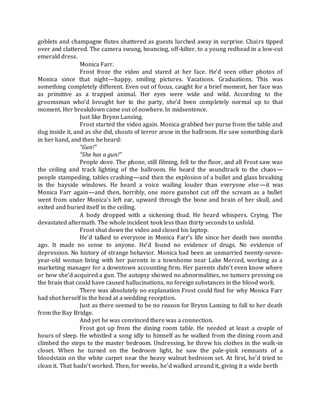 goblets and champagne flutes shattered as guests lurched away in surprise. Chairs tipped
over and clattered. The camera swung, bouncing, off-kilter, to a young redhead in a low-cut
emerald dress.
Monica Farr.
Frost froze the video and stared at her face. He’d seen other photos of
Monica since that night—happy, smiling pictures. Vacations. Graduations. This was
something completely different. Even out of focus, caught for a brief moment, her face was
as primitive as a trapped animal. Her eyes were wide and wild. According to the
groomsman who’d brought her to the party, she’d been completely normal up to that
moment. Her breakdown came out of nowhere. In midsentence.
Just like Brynn Lansing.
Frost started the video again. Monica grabbed her purse from the table and
dug inside it, and as she did, shouts of terror arose in the ballroom. He saw something dark
in her hand, and then he heard:
“Gun!”
“She has a gun!”
People dove. The phone, still filming, fell to the floor, and all Frost saw was
the ceiling and track lighting of the ballroom. He heard the soundtrack to the chaos—
people stampeding, tables crashing—and then the explosion of a bullet and glass breaking
in the bayside windows. He heard a voice wailing louder than everyone else—it was
Monica Farr again—and then, horribly, one more gunshot cut off the scream as a bullet
went from under Monica’s left ear, upward through the bone and brain of her skull, and
exited and buried itself in the ceiling.
A body dropped with a sickening thud. He heard whispers. Crying. The
devastated aftermath. The whole incident took less than thirty seconds to unfold.
Frost shut down the video and closed his laptop.
He’d talked to everyone in Monica Farr’s life since her death two months
ago. It made no sense to anyone. He’d found no evidence of drugs. No evidence of
depression. No history of strange behavior. Monica had been an unmarried twenty-seven-
year-old woman living with her parents in a townhome near Lake Merced, working as a
marketing manager for a downtown accounting firm. Her parents didn’t even know where
or how she’d acquired a gun. The autopsy showed no abnormalities, no tumors pressing on
the brain that could have caused hallucinations, no foreign substances in the blood work.
There was absolutely no explanation Frost could find for why Monica Farr
had shot herself in the head at a wedding reception.
Just as there seemed to be no reason for Brynn Lansing to fall to her death
from the Bay Bridge.
And yet he was convinced there was a connection.
Frost got up from the dining room table. He needed at least a couple of
hours of sleep. He whistled a song idly to himself as he walked from the dining room and
climbed the steps to the master bedroom. Undressing, he threw his clothes in the walk-in
closet. When he turned on the bedroom light, he saw the pale-pink remnants of a
bloodstain on the white carpet near the heavy walnut bedroom set. At first, he’d tried to
clean it. That hadn’t worked. Then, for weeks, he’d walked around it, giving it a wide berth
 