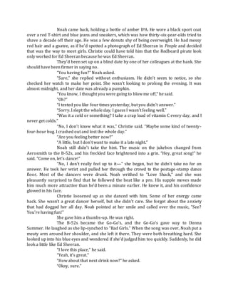 Noah came back, holding a bottle of amber IPA. He wore a black sport coat
over a red T-shirt and blue jeans and sneakers, which was how thirty-six-year-olds tried to
shave a decade off their age. He was a few donuts shy of being overweight. He had messy
red hair and a goatee, as if he’d spotted a photograph of Ed Sheeran in People and decided
that was the way to meet girls. Christie could have told him that the Redbeard pirate look
only worked for Ed Sheeran because he was Ed Sheeran.
They’d been set up on a blind date by one of her colleagues at the bank. She
should have been firmer in saying no.
“You having fun?” Noah asked.
“Sure,” she replied without enthusiasm. He didn’t seem to notice, so she
checked her watch to make her point. She wasn’t looking to prolong the evening. It was
almost midnight, and her date was already a pumpkin.
“You know, I thought you were going to blow me off,” he said.
“Oh?”
“I texted you like four times yesterday, but you didn’t answer.”
“Sorry. I slept the whole day. I guess I wasn’t feeling well.”
“Was it a cold or something? I take a crap load of vitamin C every day, and I
never get colds.”
“No, I don’t know what it was,” Christie said. “Maybe some kind of twenty-
four-hour bug. I crashed out and lost the whole day.”
“Are you feeling better now?”
“A little, but I don’t want to make it a late night.”
Noah still didn’t take the hint. The music on the jukebox changed from
Aerosmith to the B-52s, and his freckled face brightened into a grin. “Hey, great song!” he
said. “Come on, let’s dance!”
“No, I don’t really feel up to it—” she began, but he didn’t take no for an
answer. He took her wrist and pulled her through the crowd to the postage-stamp dance
floor. Most of the dancers were drunk. Noah writhed to “Love Shack,” and she was
pleasantly surprised to find that he followed the beat like a pro. His supple moves made
him much more attractive than he’d been a minute earlier. He knew it, and his confidence
glowed in his face.
Christie loosened up as she danced with him. Some of her energy came
back. She wasn’t a great dancer herself, but she didn’t care. She forgot about the anxiety
that had dogged her all day. Noah pointed at her smile and called over the music, “See?
You’re having fun!”
She gave him a thumbs-up. He was right.
The B-52s became the Go-Go’s, and the Go-Go’s gave way to Donna
Summer. He laughed as she lip-synched to “Bad Girls.” When the song was over, Noah put a
meaty arm around her shoulder, and she left it there. They were both breathing hard. She
looked up into his blue eyes and wondered if she’d judged him too quickly. Suddenly, he did
look a little like Ed Sheeran.
“I love this place,” he said.
“Yeah, it’s great.”
“How about that next drink now?” he asked.
“Okay, sure.”
 