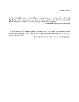 —Bookreporter
“[In the Dark is] Freeman’s most ambitious—and accomplished—work to date . . . Powered
by darkly poetic atmospherics and deep character development, this harrowing and
heartrending novel will leave readers guessing until the very last pages.”
—Publishers Weekly (Starred Review)
“Brian Freeman is a first-rate storyteller. Stalked is scary, fast-paced, and refreshingly well
written. The characters are so sharply drawn and interesting, we can’t wait to meet the
next one in the story.”
—Nelson DeMille, #1 New York Times bestselling author
 