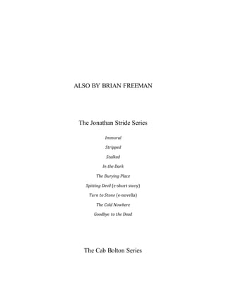 ALSO BY BRIAN FREEMAN
The Jonathan Stride Series
Immoral
Stripped
Stalked
In the Dark
The Burying Place
Spitting Devil (e-short story)
Turn to Stone (e-novella)
The Cold Nowhere
Goodbye to the Dead
The Cab Bolton Series
 