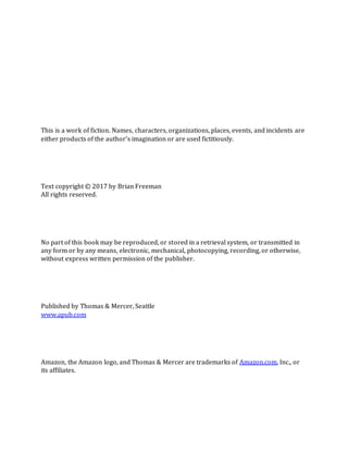 This is a work of fiction. Names, characters, organizations, places, events, and incidents are
either products of the author’s imagination or are used fictitiously.
Text copyright © 2017 by Brian Freeman
All rights reserved.
No part of this book may be reproduced, or stored in a retrieval system, or transmitted in
any form or by any means, electronic, mechanical, photocopying, recording, or otherwise,
without express written permission of the publisher.
Published by Thomas & Mercer, Seattle
www.apub.com
Amazon, the Amazon logo, and Thomas & Mercer are trademarks of Amazon.com, Inc., or
its affiliates.
 