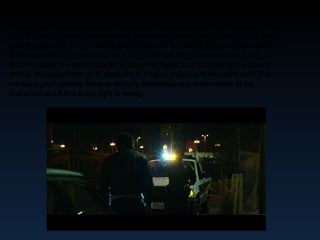 The long shot camera is used so the audience is able to see both the characters, in this
case the night crawlers dilemma that is supposedly stopping him. It also show a better
view of where they are. The bright beaming like not only blinds the him but the audience
themselves which is used to put us in him shoes and from his perspective but at a
different angle. The main character is perceived higher from the angle of the camera
shot as its slightly tilted up to show him at a higher authority to the police man. This
creates a good opening scene as Its fairly mysterious as you are unsure of the
characters and if he's doing right or wrong.
 