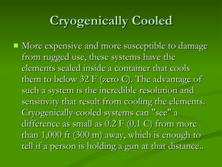Cryogenically Cooled More expensive and more susceptible to damage from rugged use, these systems have the elements sealed inside a container that cools them to below 32 F (zero C). The advantage of such a system is the incredible resolution and sensitivity that result from cooling the elements. Cryogenically-cooled systems can "see" a difference as small as 0.2 F (0.1 C) from more than 1,000 ft (300 m) away, which is enough to tell if a person is holding a gun at that distance.. 