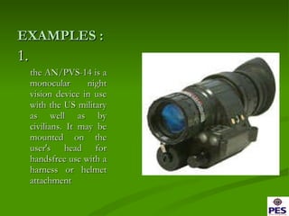 EXAMPLES : 1.  the AN/PVS-14 is a monocular night vision device in use with the US military as well as by civilians. It may be mounted on the user's head for handsfree use with a harness or helmet attachment 
