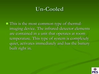 Un-Cooled This is the most common type of thermal-imaging device. The infrared-detector elements are contained in a unit that operates at room temperature. This type of system is completely quiet, activates immediately and has the battery built right in. 