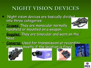 NIGHT VISION DEVICES Night vision devices are basically divided into three categories: Scopes:  They are monocular normally handheld or mounted on a weapon. Goggles:  They are binocular and worn on the head. Cameras:  Used for transmission or recording of images mostly if the location is fixed. 