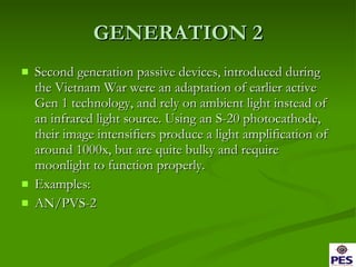 GENERATION 2 Second generation passive devices, introduced during the Vietnam War were an adaptation of earlier active Gen 1 technology, and rely on ambient light instead of an infrared light source. Using an S-20 photocathode, their image intensifiers produce a light amplification of around 1000x, but are quite bulky and require moonlight to function properly. Examples: AN/PVS-2 