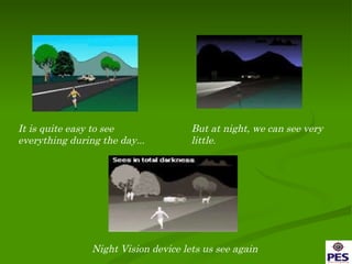 It is quite easy to see  everything during the day... But at night, we can see very little . Night Vision device lets us see again 