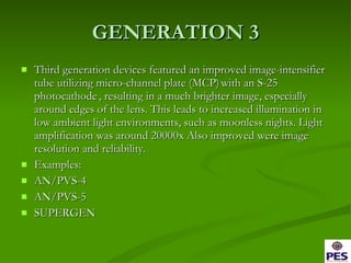 GENERATION 3 Third generation devices featured an improved image-intensifier tube utilizing micro-channel plate (MCP)   with an S-25 photocathode   , resulting in a much brighter image, especially around edges of the lens. This leads to increased illumination in low ambient light environments, such as moonless nights. Light amplification was around 20000x Also improved were image resolution and reliability. Examples: AN/PVS-4 AN/PVS-5 SUPERGEN 