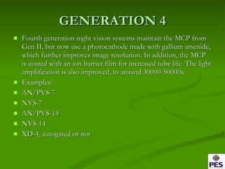 GENERATION 4 Fourth generation night vision systems maintain the MCP from Gen II, but now use a photocathode made with gallium arsenide, which further improves image resolution. In addition, the MCP is coated with an ion barrier film for increased tube life. The light amplification is also improved, to around 30000-50000x  Examples: AN/PVS-7 NVS-7 AN/PVS-14 NVS-14 XD-4, autogated or not 