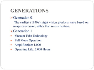 GENERATIONS
Generation 0
The earliest (1950's) night vision products were based on
image conversion, rather than intensification.
Generation 1
 Vacuum Tube Technology
 Full Moon Operation
 Amplification: 1,000
 Operating Life: 2,000 Hours
 