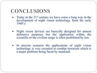 CONCLUSIONS
 Today in the 21st century we have come a long way in the
development of night vision technology, from the early
1940’s.
 Night vision devices are basically designed for utmost
defensive purposes but the application within the
scientific or the civilian range is often prohibited by law.
 In present scenario the applications of night vision
technology is very essential to combat terrorism which is
a major problem being faced by mankind.
 