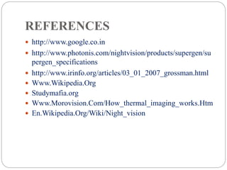 REFERENCES
 http://www.google.co.in
 http://www.photonis.com/nightvision/products/supergen/su
pergen_specifications
 http://www.irinfo.org/articles/03_01_2007_grossman.html
 Www.Wikipedia.Org
 Studymafia.org
 Www.Morovision.Com/How_thermal_imaging_works.Htm
 En.Wikipedia.Org/Wiki/Night_vision
 