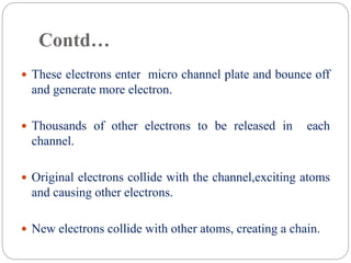Contd…
 These electrons enter micro channel plate and bounce off
and generate more electron.
 Thousands of other electrons to be released in each
channel.
 Original electrons collide with the channel,exciting atoms
and causing other electrons.
 New electrons collide with other atoms, creating a chain.
 