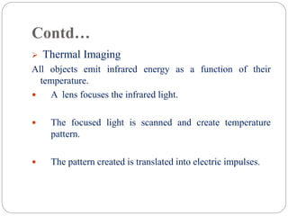 Contd…
 Thermal Imaging
All objects emit infrared energy as a function of their
temperature.
 A lens focuses the infrared light.
 The focused light is scanned and create temperature
pattern.
 The pattern created is translated into electric impulses.
 