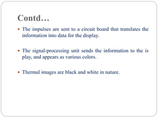 Contd…
 The impulses are sent to a circuit board that translates the
information into data for the display.
 The signal-processing unit sends the information to the is
play, and appears as various colors.
 Thermal images are black and white in nature.
 