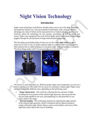 Night Vision Technology
Introduction
Night vision technology, by definition, literally allows one to see in the dark. Originally
developed for military use, it has provided the United States with a strategic military
advantage, the value of which can be measured in lives. Federal and state agencies now
routinely utilize the technology for site security, surveillance as well as search and
rescue. Night vision equipment has evolved from bulky optical instruments in lightweight
goggles through the advancement of image intensification technology.
The first thing you probably think of when you see the words night vision is a spy or
action movie you've seen, in which someone straps on a pair of night-vision goggles to
find someone else in a dark building on a moonless night. And you may have wondered
"Do those things really work? Can you actually see in the dark?"
The answer is most definitely yes. With the proper night-vision equipment, you can see a
person standing over 200 yards (183 m) away on a moonless, cloudy night! Night vision
can work in two very different ways, depending on the technology used.
 Image enhancement - This works by collecting the tiny amounts of light,
including the lower portion of the infrared light spectrum, that are present but
may be imperceptible to our eyes, and amplifying it to the point that we can
easily observe the image.
 Thermal imaging - This technology operates by capturing the upper portion
of the infrared light spectrum, which is emitted as heat by objects instead of
simply reflected as light. Hotter objects, such as warm bodies, emit more of this
light than cooler objects like trees or buildings.
 