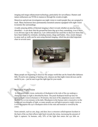 imaging and image-enhancement technology, particularly for surveillance. Hunters and
nature enthusiasts use NVDs to maneuver through the woods at night.
Detectives and private investigators use night vision to watch people they are assigned to
track. Many businesses have permanently-mounted cameras equipped with night vision
to monitor the surroundings.
A really amazing ability of thermal imaging is that it reveals whether an area has been
disturbed -- it can show that the ground has been dug up to bury something, even if there
is no obvious sign to the naked eye. Law enforcement has used this to discover items that
have been hidden by criminals, including money, drugs and bodies. Also, recent changes
to areas such as walls can be seen using thermal imaging, which has provided important
clues in several cases.
Many people are beginning to discover the unique world that can be found after darkness
falls. If you're out camping or hunting a lot, chances are that night-vision devices can be
useful to you -- just be sure to get the right type for your needs.
Biological Night Vision
In biological night vision, molecules of rhodopsin in the rods of the eye undergo a
change in shape as light is absorbed by them. The peak rhodopsin build-up time for
optimal night vision in humans is 30 minutes, but most of the adaptation occurs within
the first five or ten minutes in the dark. Rhodopsin in the human rods is insensitive to the
longer red wavelengths of light, so many people use red light to preserve night vision as
it will not deplete the eye's rhodopsin stores in the rods and instead is viewed by the
cones.
Some animals, such as cats, dogs, and deer, have a structure called tapetum lucidum in
the back of the eye that reflects light back towards the retina, increasing the amount of
light it captures. In humans, only 10% of the light that enters the eye falls on
 
