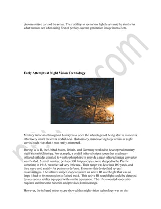 photosensitive parts of the retina. Their ability to see in low light levels may be similar to
what humans see when using first or perhaps second generation image intensifiers.
Early Attempts at Night Vision Technology
Military tacticians throughout history have seen the advantages of being able to maneuver
effectively under the cover of darkness. Historically, maneuvering large armies at night
carried such risks that it was rarely attempted.
During WW II, the United States, Britain, and Germany worked to develop rudimentary
night vision technology. For example, a useful infrared sniper scope that used near-
infrared cathodes coupled to visible phosphors to provide a near-infrared image converter
was fielded. A small number, perhaps 300 Sniperscopes, were shipped to the Pacific
sometime in 1945, but received very little use. Their range was less than 100 yards, and
they were used mainly for perimeter defense. However this device had several
disadvantages. The infrared sniper scope required an active IR searchlight that was so
large it had to be mounted on a flatbed truck. This active IR searchlight could be detected
by any enemy soldier equipped with similar equipment. The rifle-mounted scope also
required cumbersome batteries and provided limited range.
However, the infrared sniper scope showed that night vision technology was on the
 