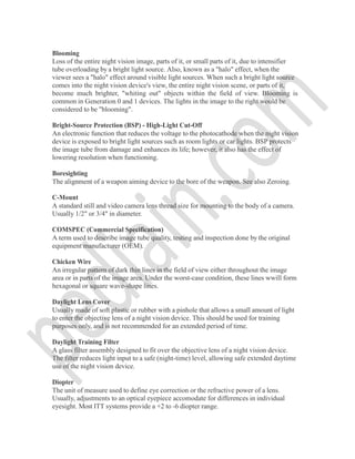 Blooming
Loss of the entire night vision image, parts of it, or small parts of it, due to intensifier
tube overloading by a bright light source. Also, known as a "halo" effect, when the
viewer sees a "halo" effect around visible light sources. When such a bright light source
comes into the night vision device's view, the entire night vision scene, or parts of it,
become much brighter, "whiting out" objects within the field of view. Blooming is
common in Generation 0 and 1 devices. The lights in the image to the right would be
considered to be "blooming".
Bright-Source Protection (BSP) - High-Light Cut-Off
An electronic function that reduces the voltage to the photocathode when the night vision
device is exposed to bright light sources such as room lights or car lights. BSP protects
the image tube from damage and enhances its life; however, it also has the effect of
lowering resolution when functioning.
Boresighting
The alignment of a weapon aiming device to the bore of the weapon. See also Zeroing.
C-Mount
A standard still and video camera lens thread size for mounting to the body of a camera.
Usually 1/2" or 3/4" in diameter.
COMSPEC (Commercial Specification)
A term used to describe image tube quality, testing and inspection done by the original
equipment manufacturer (OEM).
Chicken Wire
An irregular pattern of dark thin lines in the field of view either throughout the image
area or in parts of the image area. Under the worst-case condition, these lines wwill form
hexagonal or square wave-shape lines.
Daylight Lens Cover
Usually made of soft plastic or rubber with a pinhole that allows a small amount of light
to enter the objective lens of a night vision device. This should be used for training
purposes only, and is not recommended for an extended period of time.
Daylight Training Filter
A glass filter assembly designed to fit over the objective lens of a night vision device.
The filter reduces light input to a safe (night-time) level, allowing safe extended daytime
use of the night vision device.
Diopter
The unit of measure used to define eye correction or the refractive power of a lens.
Usually, adjustments to an optical eyepiece accomodate for differences in individual
eyesight. Most ITT systems provide a +2 to -6 diopter range.
 