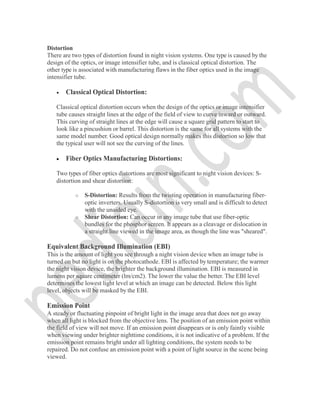 Distortion
There are two types of distortion found in night vision systems. One type is caused by the
design of the optics, or image intensifier tube, and is classical optical distortion. The
other type is associated with manufacturing flaws in the fiber optics used in the image
intensifier tube.
 Classical Optical Distortion:
Classical optical distortion occurs when the design of the optics or image intensifier
tube causes straight lines at the edge of the field of view to curve inward or outward.
This curving of straight lines at the edge will cause a square grid pattern to start to
look like a pincushion or barrel. This distortion is the same for all systems with the
same model number. Good optical design normally makes this distortion so low that
the typical user will not see the curving of the lines.
 Fiber Optics Manufacturing Distortions:
Two types of fiber optics distortions are most significant to night vision devices: S-
distortion and shear distortion:
o S-Distortion: Results from the twisting operation in manufacturing fiber-
optic inverters. Usually S-distortion is very small and is difficult to detect
with the unaided eye.
o Shear Distortion: Can occur in any image tube that use fiber-optic
bundles for the phosphor screen. It appears as a cleavage or dislocation in
a straight line viewed in the image area, as though the line was "sheared".
Equivalent Background Illumination (EBI)
This is the amount of light you see through a night vision device when an image tube is
turned on but no light is on the photocathode. EBI is affected by temperature; the warmer
the night vision device, the brighter the background illumination. EBI is measured in
lumens per square centimeter (lm/cm2). The lower the value the better. The EBI level
determines the lowest light level at which an image can be detected. Below this light
level, objects will be masked by the EBI.
Emission Point
A steady or fluctuating pinpoint of bright light in the image area that does not go away
when all light is blocked from the objective lens. The position of an emission point within
the field of view will not move. If an emission point disappears or is only faintly visible
when viewing under brighter nighttime conditions, it is not indicative of a problem. If the
emission point remains bright under all lighting conditions, the system needs to be
repaired. Do not confuse an emission point with a point of light source in the scene being
viewed.
 
